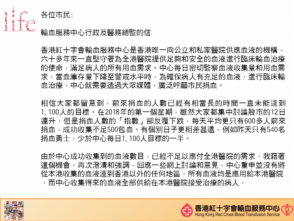 圖片: 李卓廣醫生致各位市民:  香港紅十字會輸血服務中心是香港唯一向公立和私家醫院供應血液的機構， 六十多年來一直堅守着為全港醫院提供足夠和安全的血液進行臨床輸血治療的使命，滿足病人的所有用血需求。中心每日密切監察血液收集量和用血需求，當血庫存量下降至警戒水平時，為確保病人有充足的血液，進行臨床輸血治療，中心就需要透過大眾媒體，廣泛呼籲市民捐血。 相信大家都留意到，前來捐血的人數已經有相當長的時間一直未能達到1100人的目標。在2018年的第一個星期，雖然大家都集中討論股市的12日連升，但是捐血人數的「指數」卻反覆下跌，每天平均分只有六百多人前來捐血，成功收集不足500包血。有個別日子更相差甚遠，例如昨天只有540名捐血勇士，少於中心每日1100人目標的一半。 由於中心成功收集到的血液數目，已經不足以應付全港醫院的需求，我藉着這個機會，再次澄清和強調，回應一些網上討論和意見，中心重申並沒有將從本港收集的血液運到香港以外的任何地區，所有血液均是應用給本港醫院，而中心收集得來的血液全部供給在本港醫院接受治療的病人，