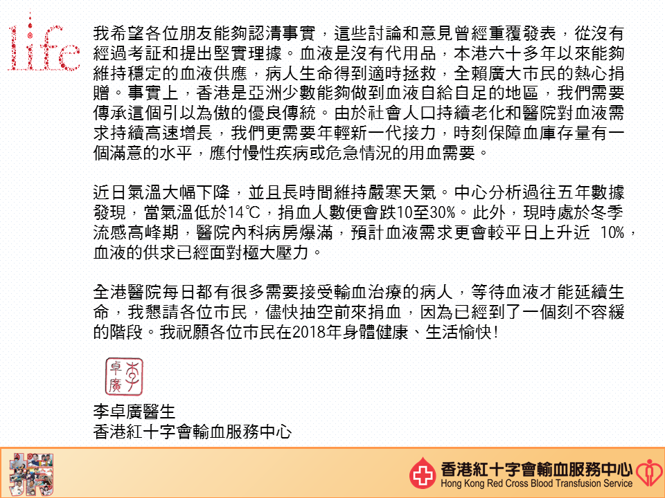 圖片: 我希望各位朋友能夠認清事實，這些討論和意見曾經重複發表，從沒有經過考證和提出堅實理據。血液是沒有代用品，本港六十多年以來能夠維持穩定的血液供應，病人生命得到適時拯救，全賴廣大市民的熱心捐贈。事實上，香港是亞洲少數能夠做到血液自給自足的地區，我們需要傳承這個引以為傲的優良傳統。由於社會人口持續老化和醫院對血液需求持續高速增長，我們更需要年輕新一代接力，時刻保障的庫存量有一個滿意的水平，應付慢性疾病或危急情況的用血需要。 近日氣溫大幅下降，並且長時間維持嚴寒天氣。中心分析過往五年數據發現，當氣溫低於14度，捐血人數便會跌10至30%。此外，現時處於冬季流感高峰期，醫院內科病房爆滿，預計血液需求更會較平日上升近10%，血液的供求已經面對極大壓力。 全港醫院每日都有很多需要接受輸血治療的病人，等待血液才能延續生命，我懇請各位市民，盡快抽空前來捐血，因為已經到了一個刻不容緩的階段。我祝願各位市民在2018年身體健康、生活愉快！